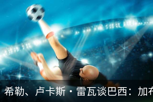 希勒、卢卡斯·雷瓦谈巴西：加布里埃尔表现迟缓 安帅任务艰巨