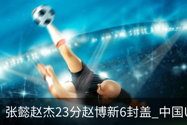 张懿赵杰23分赵博新6封盖 中国U17男篮世界杯开门红