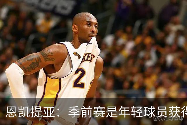 恩凯提亚：季前赛是年轻球员获得信任的机会