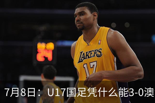 7月8日：U17国足凭什么能3-0澳洲？赛后浮嶋敏毫不含糊道出原因，句句在理